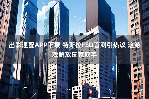 出彩速配APP下载 特斯拉FSD首测引热议 这游戏解放玩家双手
