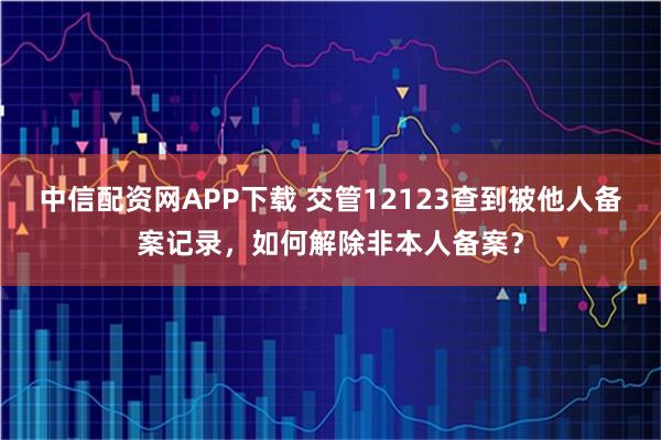 中信配资网APP下载 交管12123查到被他人备案记录，如何解除非本人备案？