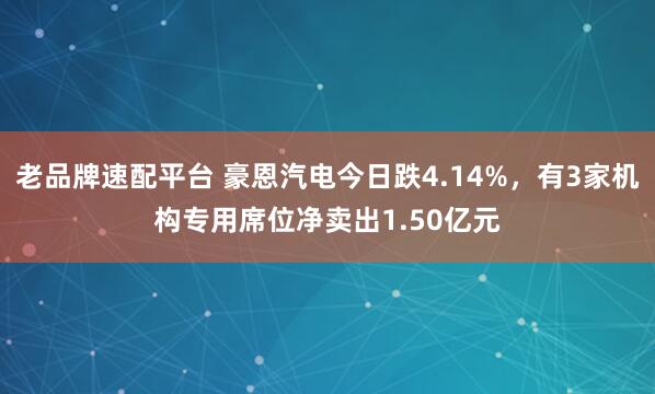 老品牌速配平台 豪恩汽电今日跌4.14%，有3家机构专用席位净卖出1.50亿元