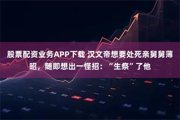 股票配资业务APP下载 汉文帝想要处死亲舅舅薄昭，随即想出一怪招：“生祭”了他