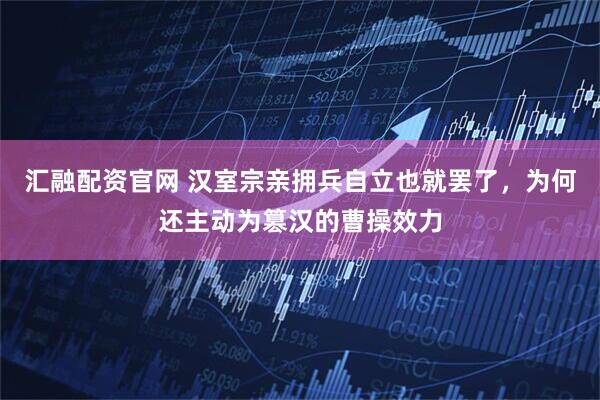 汇融配资官网 汉室宗亲拥兵自立也就罢了，为何还主动为篡汉的曹操效力