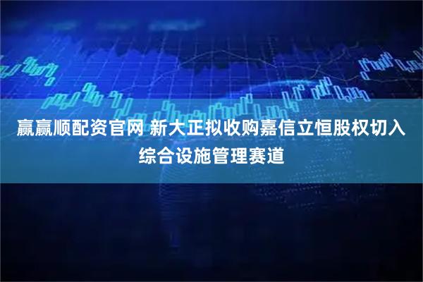 赢赢顺配资官网 新大正拟收购嘉信立恒股权切入综合设施管理赛道