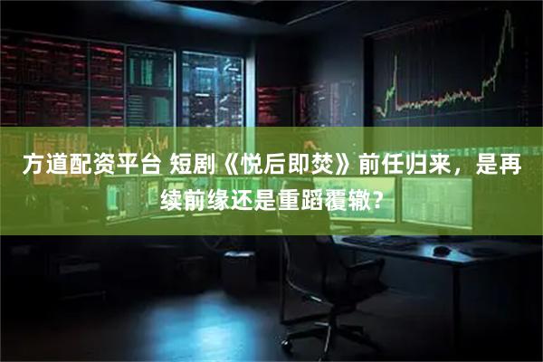 方道配资平台 短剧《悦后即焚》前任归来，是再续前缘还是重蹈覆辙？