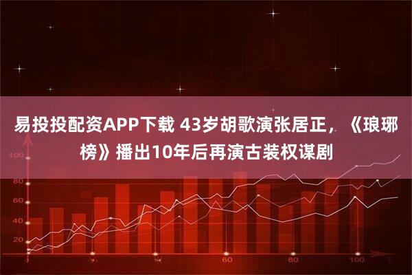 易投投配资APP下载 43岁胡歌演张居正,《琅琊榜》播出10年后再演古装权谋剧