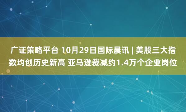 广证策略平台 10月29日国际晨讯 | 美股三大指数均创历史新高 亚马逊裁减约1.4万个企业岗位