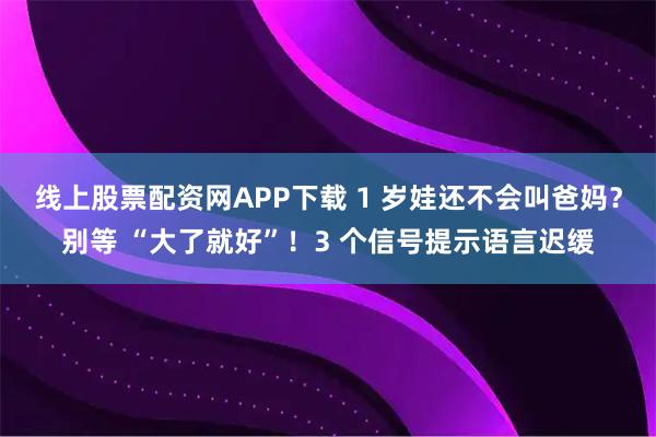 线上股票配资网APP下载 1 岁娃还不会叫爸妈？别等 “大了就好”！3 个信号提示语言迟缓