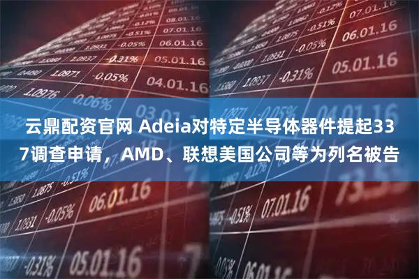 云鼎配资官网 Adeia对特定半导体器件提起337调查申请，AMD、联想美国公司等为列名被告