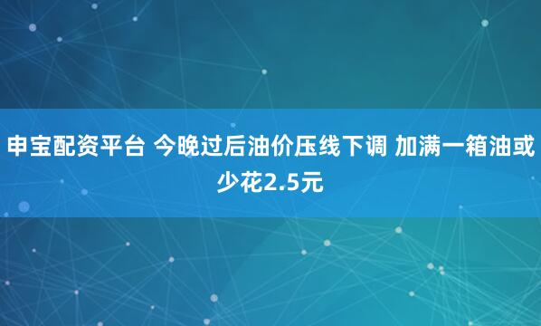 申宝配资平台 今晚过后油价压线下调 加满一箱油或少花2.5元