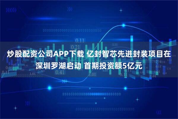 炒股配资公司APP下载 亿封智芯先进封装项目在深圳罗湖启动 首期投资额5亿元