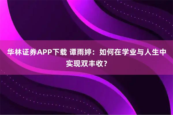 华林证券APP下载 谭雨婷：如何在学业与人生中实现双丰收？