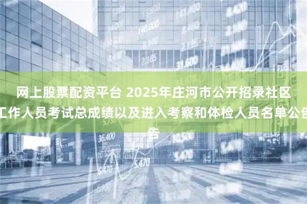 网上股票配资平台 2025年庄河市公开招录社区工作人员考试总成绩以及进入考察和体检人员名单公告