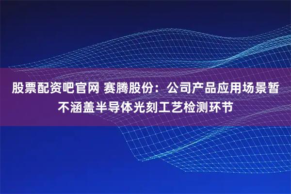 股票配资吧官网 赛腾股份：公司产品应用场景暂不涵盖半导体光刻工艺检测环节