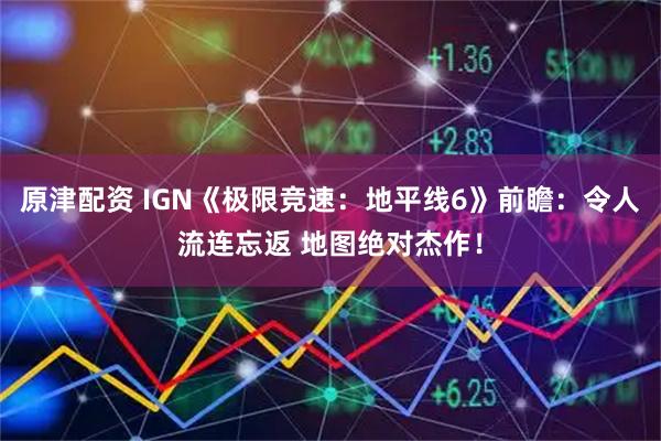 原津配资 IGN《极限竞速：地平线6》前瞻：令人流连忘返 地图绝对杰作！