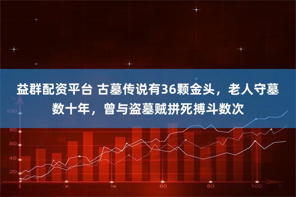 益群配资平台 古墓传说有36颗金头，老人守墓数十年，曾与盗墓贼拼死搏斗数次