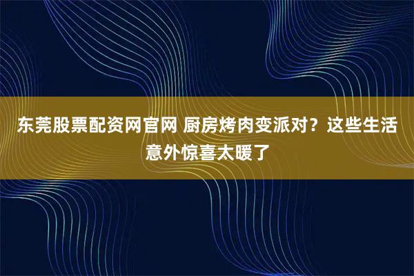 东莞股票配资网官网 厨房烤肉变派对？这些生活意外惊喜太暖了