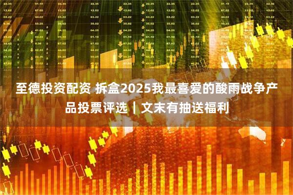 至德投资配资 拆盒2025我最喜爱的酸雨战争产品投票评选｜文末有抽送福利