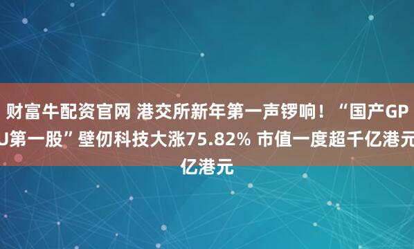 财富牛配资官网 港交所新年第一声锣响！“国产GPU第一股”壁仞科技大涨75.82% 市值一度超千亿港元