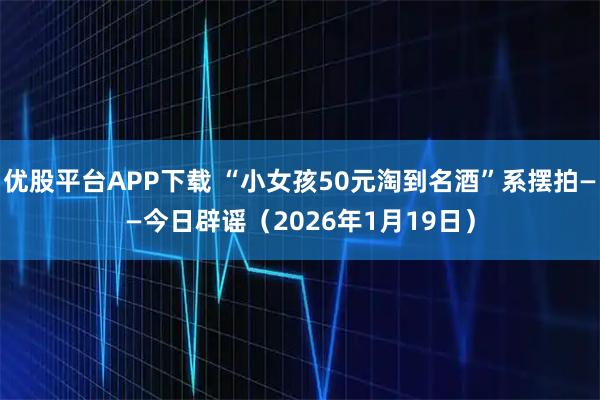 优股平台APP下载 “小女孩50元淘到名酒”系摆拍——今日辟谣（2026年1月19日）
