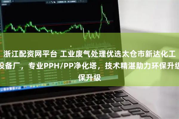 浙江配资网平台 工业废气处理优选太仓市新达化工设备厂，专业PPH/PP净化塔，技术精湛助力环保升级