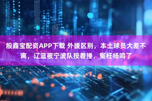 股鑫宝配资APP下载 外援区别，本土球员大差不离，辽篮被宁波队按着捶，冤枉杨鸣了