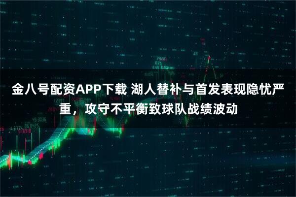 金八号配资APP下载 湖人替补与首发表现隐忧严重，攻守不平衡致球队战绩波动
