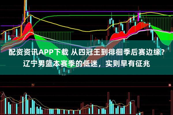 配资资讯APP下载 从四冠王到徘徊季后赛边缘？辽宁男篮本赛季的低迷，实则早有征兆