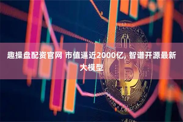 趣操盘配资官网 市值逼近2000亿, 智谱开源最新大模型
